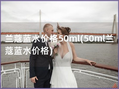 兰蔻蓝水价格50ml(50ml兰蔻蓝水价格)