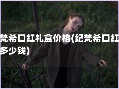 纪梵?？诤炖窈屑鄹?纪梵?？诤炖窈卸嗌偾?
