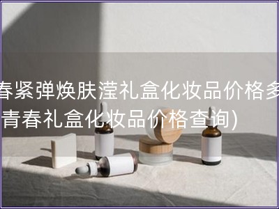 青春紧弹焕肤滢礼盒化妆品价格多少钱(青春礼盒化妆品价格查询)